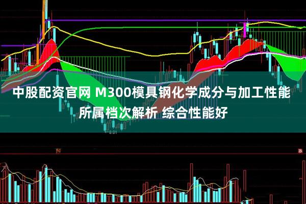 中股配资官网 M300模具钢化学成分与加工性能 所属档次解析 综合性能好