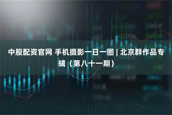 中股配资官网 手机摄影一日一图 | 北京群作品专辑（第八十一期）