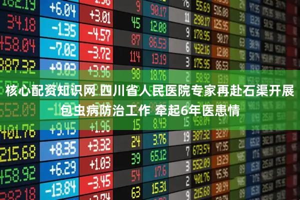 核心配资知识网 四川省人民医院专家再赴石渠开展包虫病防治工作 牵起6年医患情