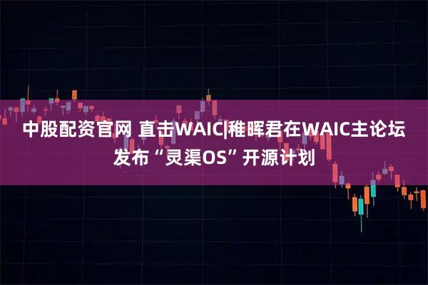 中股配资官网 直击WAIC|稚晖君在WAIC主论坛发布“灵渠OS”开源计划