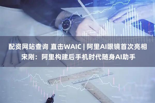 配资网站查询 直击WAIC | 阿里AI眼镜首次亮相 宋刚：阿里构建后手机时代随身AI助手
