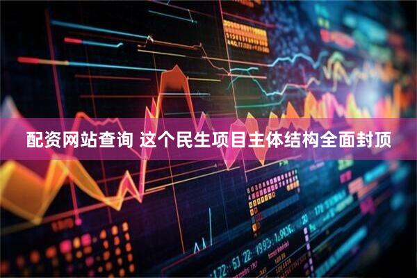 配资网站查询 这个民生项目主体结构全面封顶