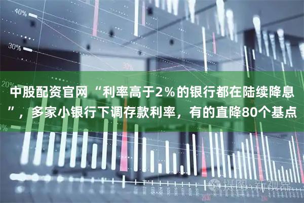 中股配资官网 “利率高于2％的银行都在陆续降息”，多家小银行下调存款利率，有的直降80个基点
