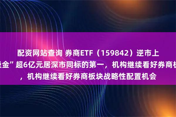 配资网站查询 券商ETF（159842）逆市上涨，近五日累计“吸金”超6亿元居深市同标的第一，机构继续看好券商板块战略性配置机会