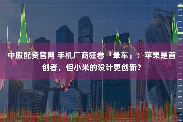中股配资官网 手机厂商狂卷「晕车」：苹果是首创者，但小米的设计更创新？