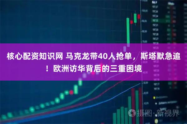 核心配资知识网 马克龙带40人抢单，斯塔默急追！欧洲访华背后的三重困境