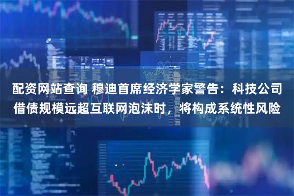 配资网站查询 穆迪首席经济学家警告：科技公司借债规模远超互联网泡沫时，将构成系统性风险