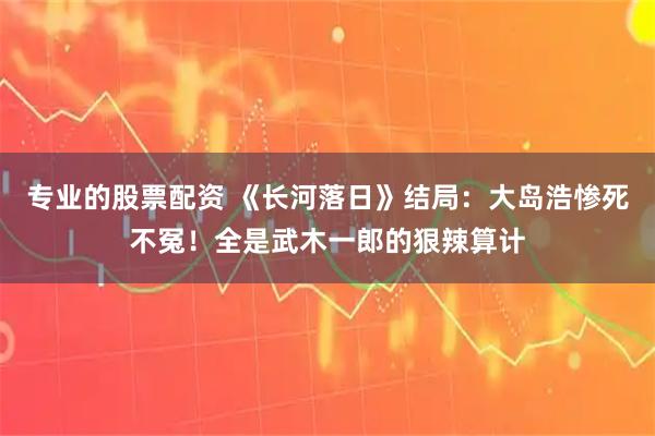 专业的股票配资 《长河落日》结局：大岛浩惨死不冤！全是武木一郎的狠辣算计