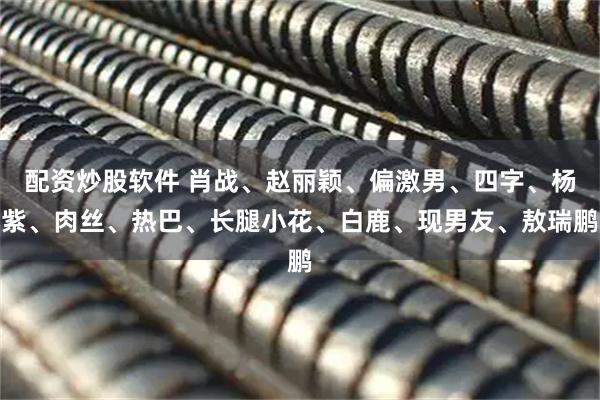 配资炒股软件 肖战、赵丽颖、偏激男、四字、杨紫、肉丝、热巴、长腿小花、白鹿、现男友、敖瑞鹏
