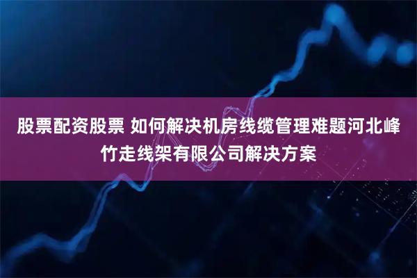 股票配资股票 如何解决机房线缆管理难题河北峰竹走线架有限公司解决方案