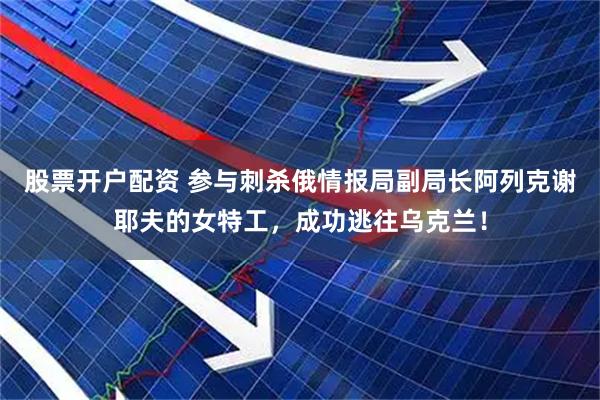 股票开户配资 参与刺杀俄情报局副局长阿列克谢耶夫的女特工，成功逃往乌克兰！