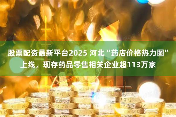 股票配资最新平台2025 河北“药店价格热力图”上线，现存药品零售相关企业超113万家