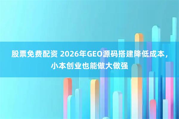 股票免费配资 2026年GEO源码搭建降低成本，小本创业也能做大做强
