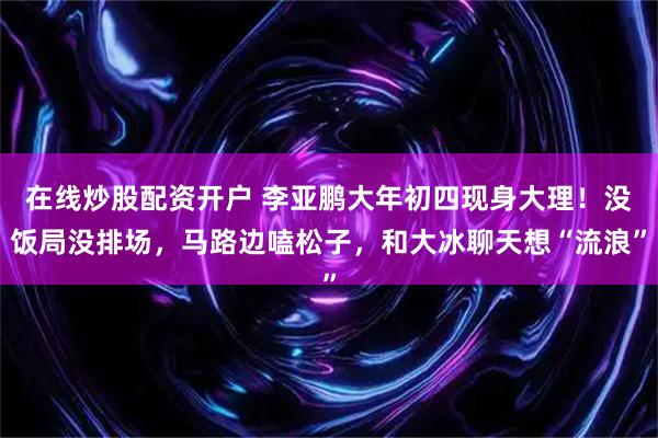 在线炒股配资开户 李亚鹏大年初四现身大理！没饭局没排场，马路边嗑松子，和大冰聊天想“流浪”