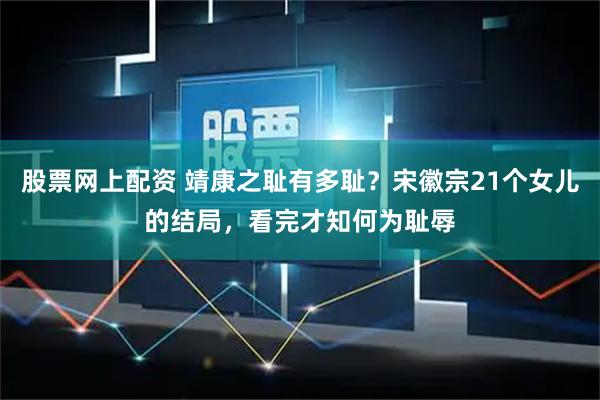 股票网上配资 靖康之耻有多耻？宋徽宗21个女儿的结局，看完才知何为耻辱