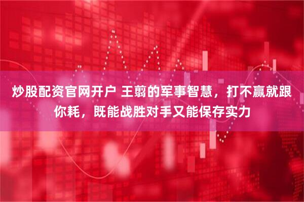 炒股配资官网开户 王翦的军事智慧，打不赢就跟你耗，既能战胜对手又能保存实力