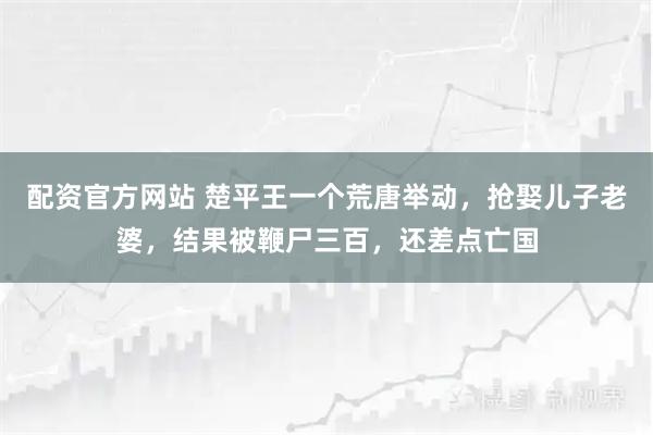 配资官方网站 楚平王一个荒唐举动,抢娶儿子老婆,结果被鞭尸三百,还差点亡国