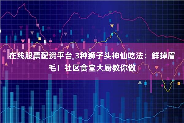 在线股票配资平台 3种狮子头神仙吃法：鲜掉眉毛！社区食堂大厨教你做