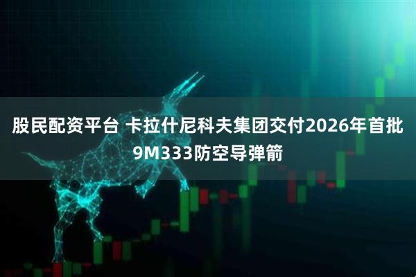 股民配资平台 卡拉什尼科夫集团交付2026年首批9M333防空导弹箭