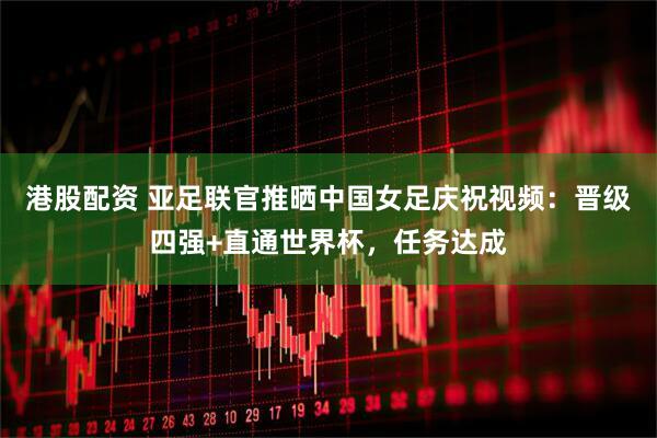 港股配资 亚足联官推晒中国女足庆祝视频：晋级四强+直通世界杯，任务达成