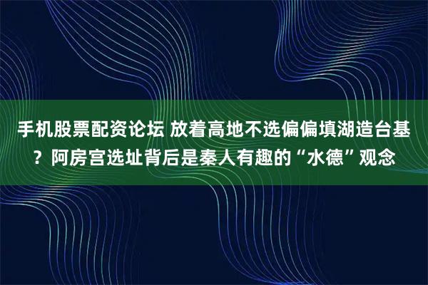 手机股票配资论坛 放着高地不选偏偏填湖造台基?阿房宫选址背后是秦人有趣的“水德”观念