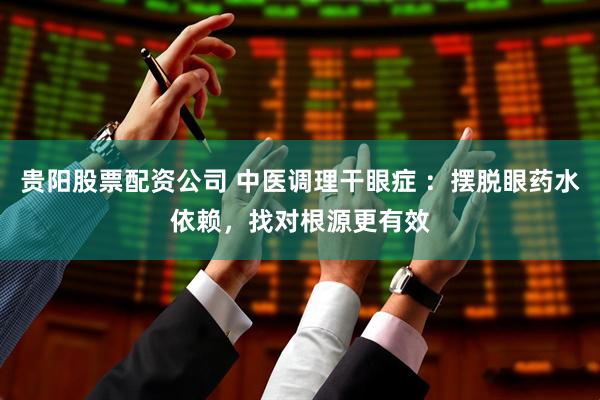 贵阳股票配资公司 中医调理干眼症 ：摆脱眼药水依赖，找对根源更有效