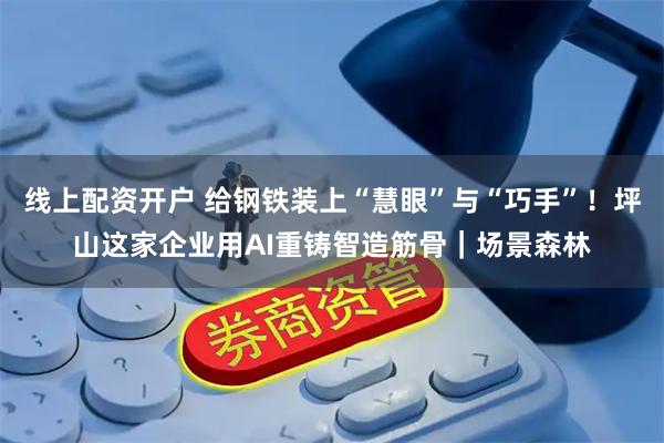 线上配资开户 给钢铁装上“慧眼”与“巧手”！坪山这家企业用AI重铸智造筋骨｜场景森林