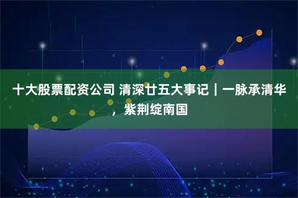 十大股票配资公司 清深廿五大事记｜一脉承清华，紫荆绽南国