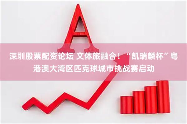 深圳股票配资论坛 文体旅融合！“凯瑞麟杯”粤港澳大湾区匹克球城市挑战赛启动