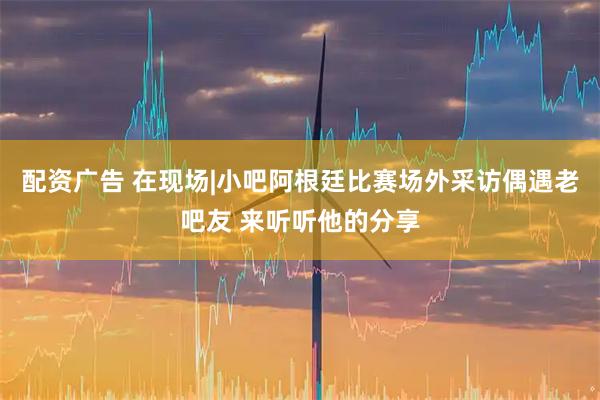 配资广告 在现场|小吧阿根廷比赛场外采访偶遇老吧友 来听听他的分享