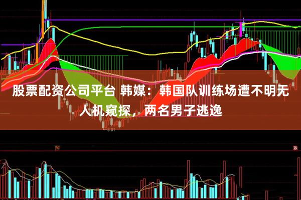 股票配资公司平台 韩媒：韩国队训练场遭不明无人机窥探，两名男子逃逸