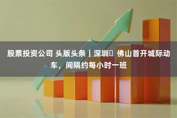 股票投资公司 头版头条｜深圳⇌佛山首开城际动车，间隔约每小时一班