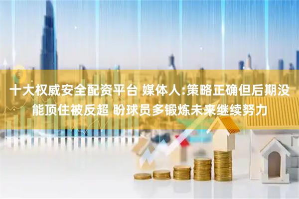 十大权威安全配资平台 媒体人:策略正确但后期没能顶住被反超 盼球员多锻炼未来继续努力