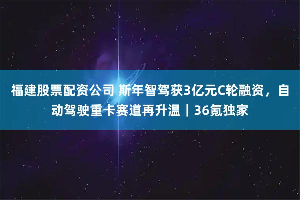 福建股票配资公司 斯年智驾获3亿元C轮融资，自动驾驶重卡赛道再升温｜36氪独家