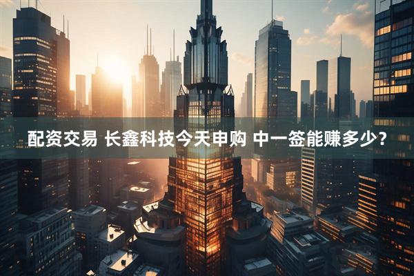 配资交易 长鑫科技今天申购 中一签能赚多少？