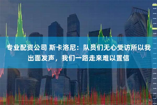 专业配资公司 斯卡洛尼：队员们无心受访所以我出面发声，我们一路走来难以置信