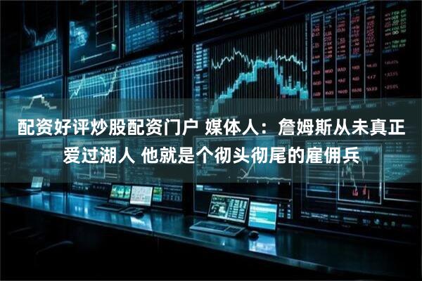 配资好评炒股配资门户 媒体人：詹姆斯从未真正爱过湖人 他就是个彻头彻尾的雇佣兵