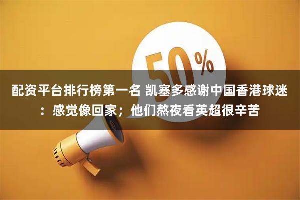 配资平台排行榜第一名 凯塞多感谢中国香港球迷：感觉像回家；他们熬夜看英超很辛苦