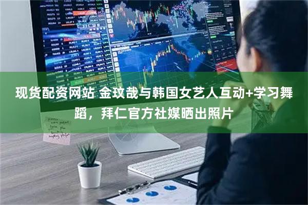 现货配资网站 金玟哉与韩国女艺人互动+学习舞蹈，拜仁官方社媒晒出照片
