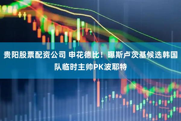 贵阳股票配资公司 申花德比!曝斯卢茨基候选韩国队临时主帅PK波耶特