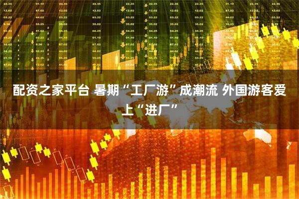 配资之家平台 暑期“工厂游”成潮流 外国游客爱上“进厂”