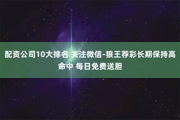 配资公司10大排名 关注微信-狼王荐彩长期保持高命中 每日免费送胆